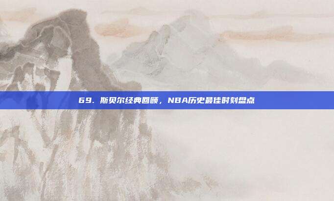 69. 斯贝尔经典回顾，NBA历史最佳时刻盘点