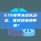 579赛季末球队动态，谁将迎来换帅潮？🔄