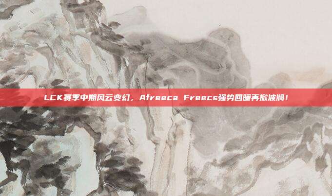 LCK赛季中期风云变幻，Afreeca Freecs强势回暖再掀波澜！