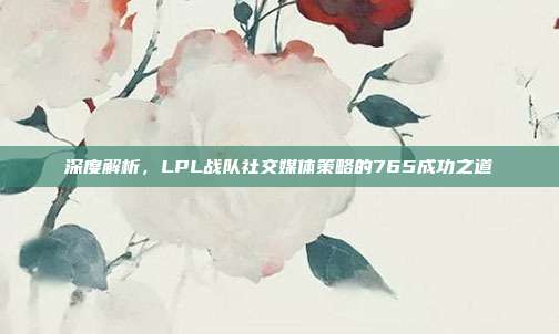 深度解析，LPL战队社交媒体策略的765成功之道