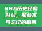 NBA历史经典时刻，那些不可忘记的瞬间