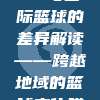 349，CBA与国际篮球的差异解读——跨越地域的篮球文化碰撞🌍