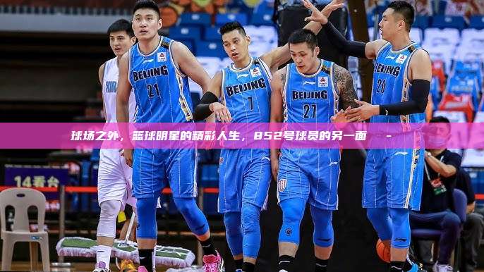 球场之外，篮球明星的精彩人生，852号球员的另一面🎭🏀