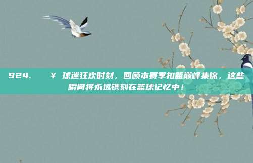 924. 🎥 球迷狂欢时刻，回顾本赛季扣篮巅峰集锦，这些瞬间将永远镌刻在篮球记忆中！