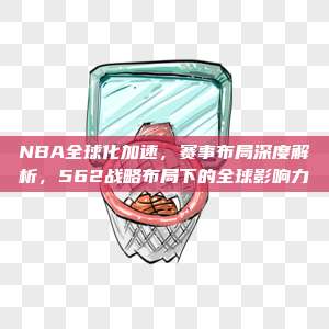 NBA全球化加速，赛事布局深度解析，562战略布局下的全球影响力