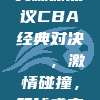 923. 社交媒体热议CBA经典对决🏆，激情碰撞，篮球盛宴再现！