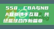 558，CBA与NBA联赛携手互联，共绘篮球合作新篇章🌐