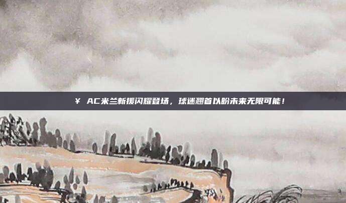 🔥 AC米兰新援闪耀登场，球迷翘首以盼未来无限可能！