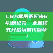 CBA季后赛迎来641新纪元，全新模式开启划时代篇章！