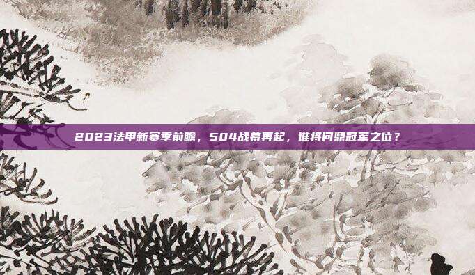 2023法甲新赛季前瞻，504战幕再起，谁将问鼎冠军之位？