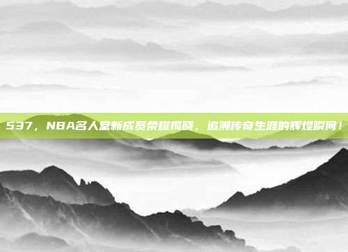 537，NBA名人堂新成员荣耀揭晓，追溯传奇生涯的辉煌瞬间！