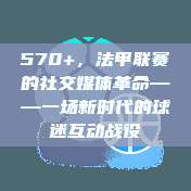 570+，法甲联赛的社交媒体革命——一场新时代的球迷互动战役