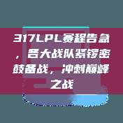 317LPL赛程告急，各大战队紧锣密鼓备战，冲刺巅峰之战