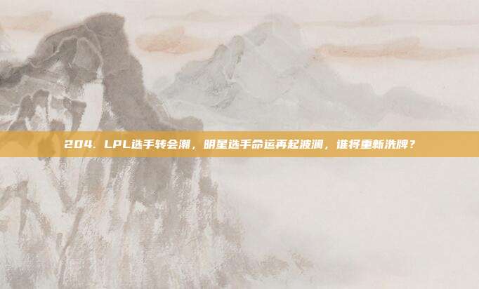 204. LPL选手转会潮，明星选手命运再起波澜，谁将重新洗牌？