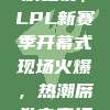 328狂欢之夜，LPL新赛季开幕式现场火爆，热潮席卷电竞江湖