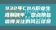 932年CBA职业生涯巅峰年，盘点那些值得关注的风云球员