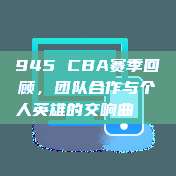 945 CBA赛季回顾，团队合作与个人英雄的交响曲📊