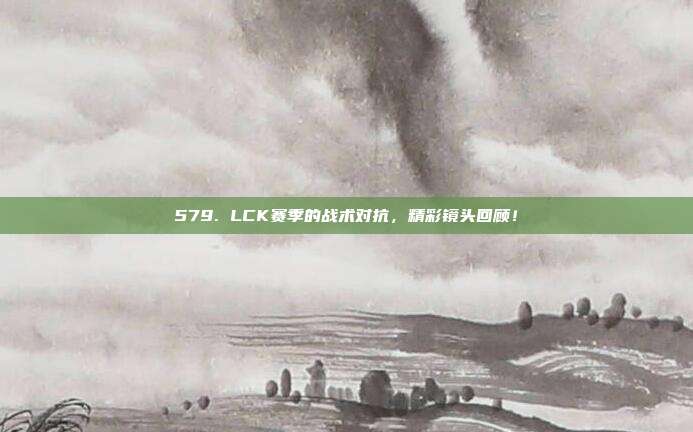 579. LCK赛季的战术对抗，精彩镜头回顾！