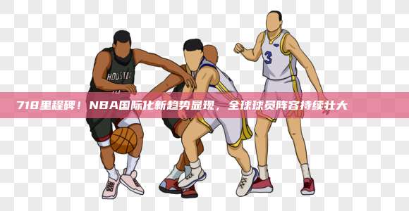 718里程碑！NBA国际化新趋势显现，全球球员阵容持续壮大🌍🏀