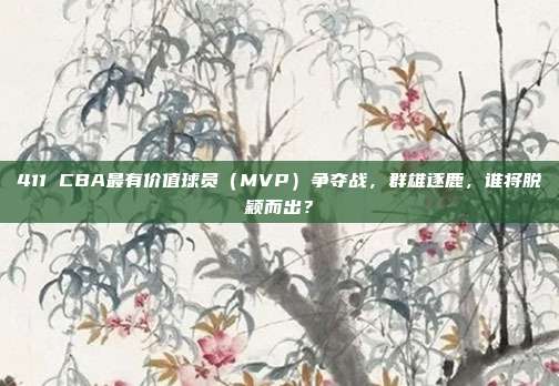 411 CBA最有价值球员（MVP）争夺战，群雄逐鹿，谁将脱颖而出？