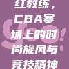 475. 网红教练，CBA赛场上的时尚旋风与竞技精神完美融合