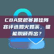 CBA常规赛最佳阵容评选如火如荼，谁能脱颖而出？