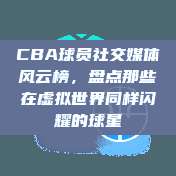 CBA球员社交媒体风云榜，盘点那些在虚拟世界同样闪耀的球星