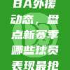 983. CBA外援动态，盘点新赛季哪些球员表现最抢眼？