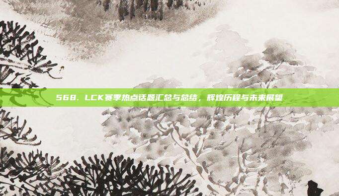 568. LCK赛季热点话题汇总与总结，辉煌历程与未来展望