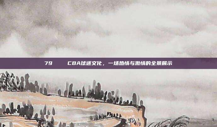 79🎉 CBA球迷文化，一场热情与激情的全景展示