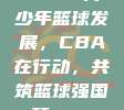 897. 青少年篮球发展，CBA在行动，共筑篮球强国梦🌱